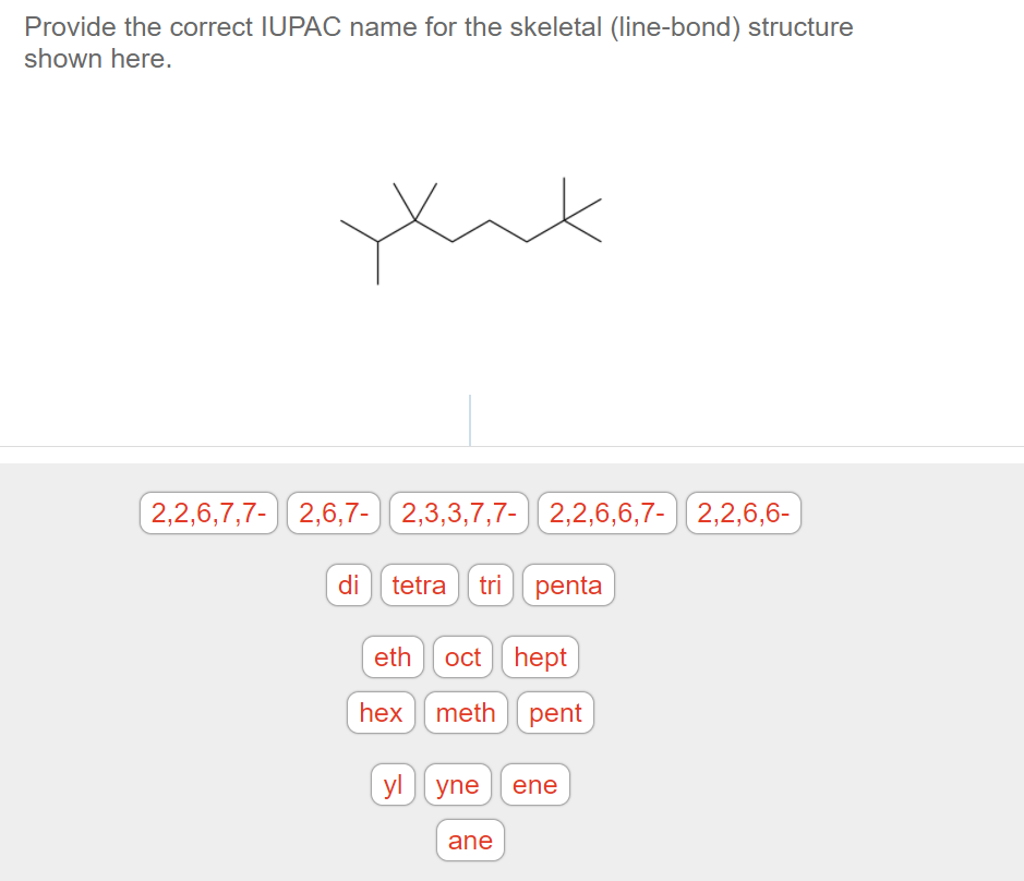 Provide the correct IUPAC name for the skeletal (line-bond) structure
shown here.
2,2,6,7,7- 2,6,7- 2,3,3,7,7- ) 2,2,6,6,7- 2,2,6,6-
di tetra tri penta
eth oct
hept
hex meth pent
yl yne ene
ane
