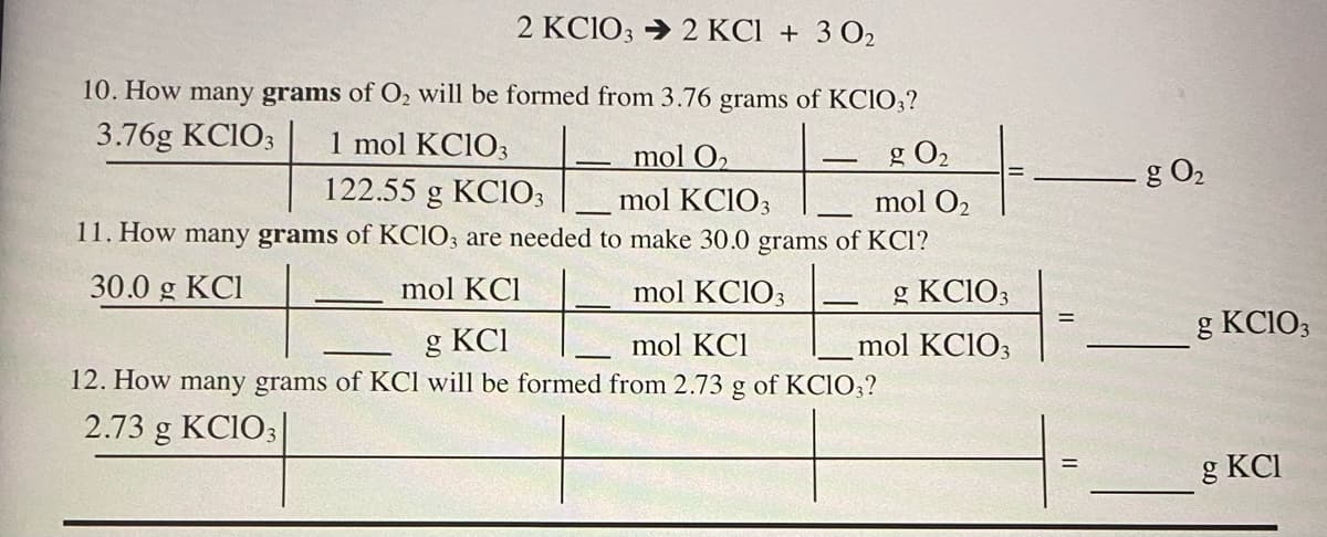 2 KC1O3 → 2 KCI + 3 O2
10. How many grams of O2 will be formed from 3.76 grams of KCIO;?
3.76g KCIO3
1 mol KCIO3
mol O2
g O2
g O2
122.55 g KC1O3
mol KCIO3
mol O2
11. How many grams of KCIO3 are needed to make 30.0 grams of KCl?
30.0 g KCI
mol KCl
mol KCIO3
g KCIO3
g KCIO3
g KCI
12. How many grams of KCl will be formed from 2.73 g of KCIO3?
mol KCl
mol KCIO3
2.73 g KCIO3|
g KCI
