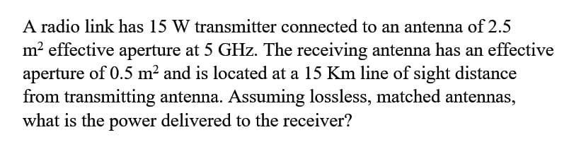 A radio link has 15 W transmitter connected to an antenna of 2.5
m? effective aperture at 5 GHz. The receiving antenna has an effective
aperture of 0.5 m² and is located at a 15 Km line of sight distance
from transmitting antenna. Assuming lossless, matched antennas,
what is the power delivered to the receiver?
