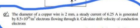 d': The diameter of a copper wire is 2 mm, a steady current of 6.25 A is generated
by 8.5x10m' electrons flowing through it. Calculate drift velocity of conduction
electrons
