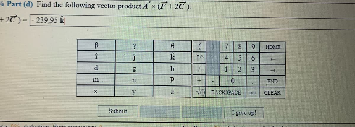 % Part (d) Find the following vector product A x (F+2C ).
+2T) =
239.95 k
%3D
7
8.
9.
HOME
↑^ 4
h
1
m
END
y
VO BACKSPACE
CLEAR
DEL
Submit
Hint
I give up!
deduotio
6
3.
bl)
