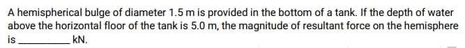 A hemispherical bulge of diameter 1.5 m is provided in the bottom of a tank. If the depth of water
above the horizontal floor of the tank is 5.0 m, the magnitude of resultant force on the hemisphere
is
KN.