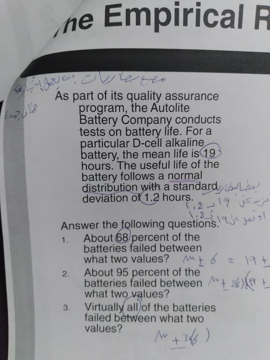 ne Empirical R
As part of its quality assurance
program, the Autolite
Battery Company conducts
tests on battery life. For a
particular D-cell alkaline
battery, the mean life is 19
hours. The useful life of the
battery follows a normal
distribution with a standard w Lpe
deviation of 1.2 hours.
12-19 us~
\:2
Answer the following questions.u je
1.
About 68/percent of the
batteries failed between
what two values? Mt
About 95 percent of the
6.
197
2.
batteries failed between 2k)
what two values?
Virtually all of the batteries
3.
failed between what two
values?
36)
