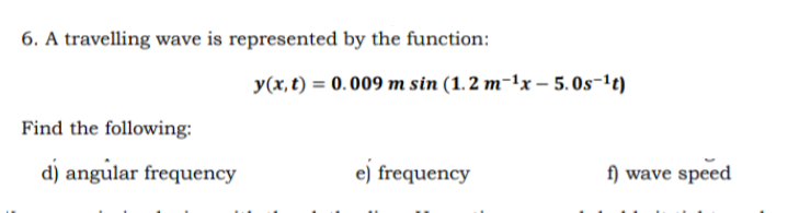 6. A travelling wave is represented by the function:
y(x, t) = 0. 009 m sin (1.2 m-1x – 5.0s-1t)
Find the following:
d) angular frequency
e) frequency
f) wave speed
