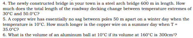 4. The newly constructed bridge in your town is a steel arch bridge 600 m in length. How
much does the total length of the roadway decking change between temperature extremes of
30°C and 50.0°C?
5. A copper wire has essentially no sag between poles 50 m apart on a winter day when the
temperature is 10°C. How much longer is the copper wire on a summer day when T =
35.0°C?
6. What is the volume of an aluminum ball at 10°C if its volume at 160°C is 300cm³?
