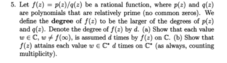 5. Let f(z) = p(z)/q(z) be a rational function, where p(z) and q(z)
are polynomials that are relatively prime (no common zeros). We
define the degree of f(z) to be the larger of the degrees of p(z)
and q(z). Denote the degree of f(z) by d. (a) Show that each value
w e C, w + f(0), is assumed d times by f(z) on C. (b) Show that
f(z) attains each value w e C* d times on C* (as always, counting
multiplicity).
