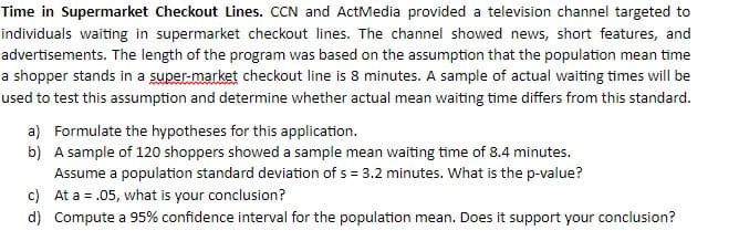 Time in Supermarket Checkout Lines. CCN and ActMedia provided a television channel targeted to
individuals waiting in supermarket checkout lines. The channel showed news, short features, and
advertisements. The length of the program was based on the assumption that the population mean time
a shopper stands in a super-market checkout line is 8 minutes. A sample of actual waiting times will be
used to test this assumption and determine whether actual mean waiting time differs from this standard.
a) Formulate the hypotheses for this application.
b) A sample of 120 shoppers showed a sample mean waiting time of 8.4 minutes.
Assume a population standard deviation of s = 3.2 minutes. What is the p-value?
c) At a = .05, what is your conclusion?
d) Compute a 95% confidence interval for the population mean. Does it support your conclusion?
