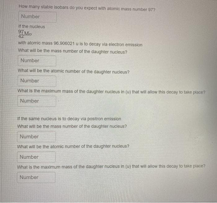 How many stable isobars do you expect with atomic mass number 97?
Number
If the nucleus
97 Mo
with atomic mass 96.906021 u is to decay via electron emission
What will be the mass number of the daughter nucleus?
Number
What will be the atomic number of the daughter nucleus?
Number
What is the maximum mass of the daughter nucleus in (u) that will allow this decay to take place?
Number
If the same nucleus is to decay via positron emission
What will be the mass number of the daughter nucleus?
Number
What will be the atomic number of the daughter nucleus?
Number
What is the maximum mass of the daughter nucleus in (u) that will allow this decay to take place?
Number
