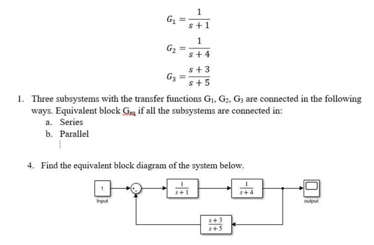 1
G1
s+ 1
G2
s+ 4
s + 3
G3
s+ 5
%3D
1. Three subsystems with the transfer functions G1, G2, G; are connected in the following
ways. Equivalent block Geg if all the subsystems are connected in:
a. Series
b. Parallel
4. Find the equivalent block diagram of the system below.
1
s+1
s+4
Input
output
s+3
s+5
1.
