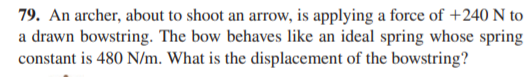 79. An archer, about to shoot an arrow, is applying a force of +240 N to
a drawn bowstring. The bow behaves like an ideal spring whose spring
constant is 480 N/m. What is the displacement of the bowstring?
