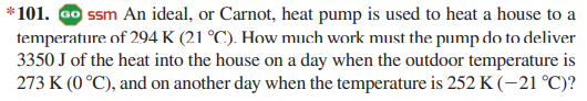 *101. ao ssm An ideal, or Carnot, heat pump is used to heat a house to a
temperature of 294 K (21 °C). How much work must the pump do to deliver
3350 J of the heat into the house on a day when the outdoor temperature is
273 K (0 °C), and on another day when the temperature is 252 K (-21 °C)?
