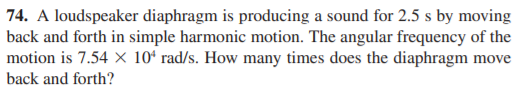 74. A loudspeaker diaphragm is producing a sound for 2.5 s by moving
back and forth in simple harmonic motion. The angular frequency of the
motion is 7.54 × 10ʻ rad/s. How many times does the diaphragm move
back and forth?
