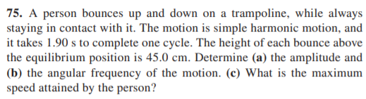 75. A person bounces up and down on a trampoline, while always
staying in contact with it. The motion is simple harmonic motion, and
it takes 1.90 s to complete one cycle. The height of each bounce above
the equilibrium position is 45.0 cm. Determine (a) the amplitude and
(b) the angular frequency of the motion. (c) What is the maximum
speed attained by the person?
