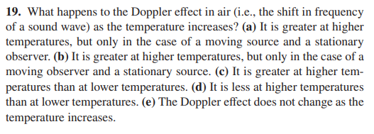 19. What happens to the Doppler effect in air (i.e., the shift in frequency
of a sound wave) as the temperature increases? (a) It is greater at higher
temperatures, but only in the case of a moving source and a stationary
observer. (b) It is greater at higher temperatures, but only in the case of a
moving observer and a stationary source. (c) It is greater at higher tem-
peratures than at lower temperatures. (d) It is less at higher temperatures
than at lower temperatures. (e) The Doppler effect does not change as the
temperature increases.
