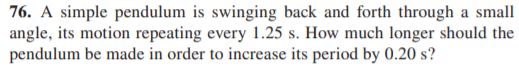 76. A simple pendulum is swinging back and forth through a small
angle, its motion repeating every 1.25 s. How much longer should the
pendulum be made in order to increase its period by 0.20 s?
