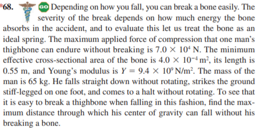 GO Depending on how you fall, you can break a bone easily. The
severity of the break depends on how much energy the bone
absorbs in the accident, and to evaluate this let us treat the bone as an
*68.
ideal spring. The maximum applied force of compression that one man's
thighbone can endure without breaking is 7.0 × 10ª N. The minimum
effective cross-sectional area of the bone is 4.0 × 10-4 m², its length is
0.55 m, and Young's modulus is Y = 9.4 × 10° N/m². The mass of the
man is 65 kg. He falls straight down without rotating, strikes the ground
stiff-legged on one foot, and comes to a halt without rotating. To see that
it is easy to break a thighbone when falling in this fashion, find the max-
imum distance through which his center of gravity can fall without his
breaking a bone.
