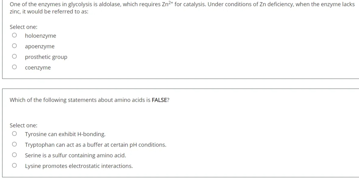 One of the enzymes in glycolysis is aldolase, which requires Zn2+ for catalysis. Under conditions of Zn deficiency, when the enzyme lacks
zinc, it would be referred to as:
Select one:
holoenzyme
apoenzyme
prosthetic group
coenzyme
Which of the following statements about amino acids is FALSE?
Select one:
Tyrosine can exhibit H-bonding.
Tryptophan can act as a buffer at certain pH conditions.
Serine is a sulfur containing amino acid.
Lysine promotes electrostatic interactions.
O O O O
