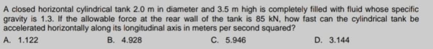 A closed horizontal cylindrical tank 2.0 m in diameter and 3.5 m high is completely filled with fluid whose specific
gravity is 1.3. If the allowable force at the rear wall of the tank is 85 kN, how fast can the cylindrical tank be
accelerated horizontally along its longitudinal axis in meters per second squared?
A. 1.122
B. 4.928
C. 5.946
D. 3.144
