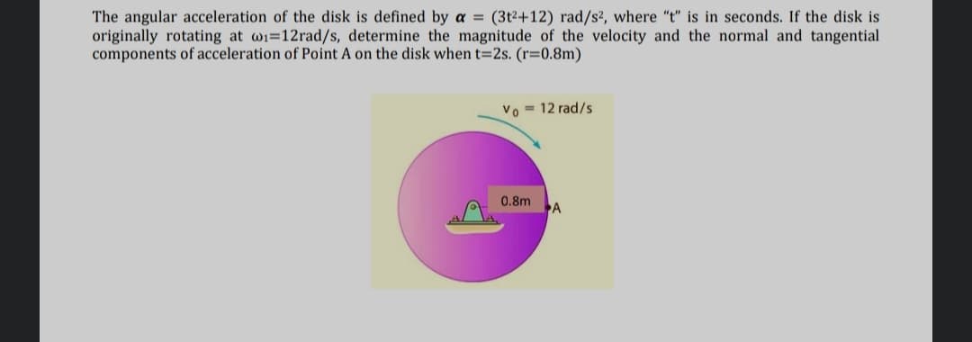 The angular acceleration of the disk is defined by a = (3t2+12) rad/s², where "t" is in seconds. If the disk is
originally rotating at wi=12rad/s, determine the magnitude of the velocity and the normal and tangential
components of acceleration of Point A on the disk when t=2s. (r=0.8m)
Vo = 12 rad/s
0.8m
A
