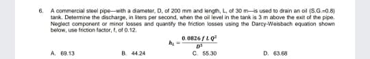 A commercial steel pipe-with a diameter, D, of 200 mm and length, L, of 30 m-is used to drain an oil (S.G.=0.8)
tank. Determine the discharge, in liters per second, when the oil level in the tank is 3 m above the exit of the pipe.
Neglect component or minor losses and quantify the triction losses using the Darcy-Weisbach equation shown
below, use friction factor, t, of 0.12.
6.
0. 0826 /LQ
A. 69.13
B. 44.24
C. 55.30
D. 63.68
