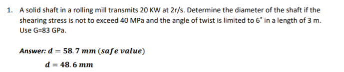 1. A solid shaft in a rolling mill transmits 20 KW at 2r/s. Determine the diameter of the shaft if the
shearing stress is not to exceed 40 MPa and the angle of twist is limited to 6" in a length of 3 m.
Use G=83 GPa.
Answer: d = 58. 7 mm (safe value)
d = 48. 6 mm
