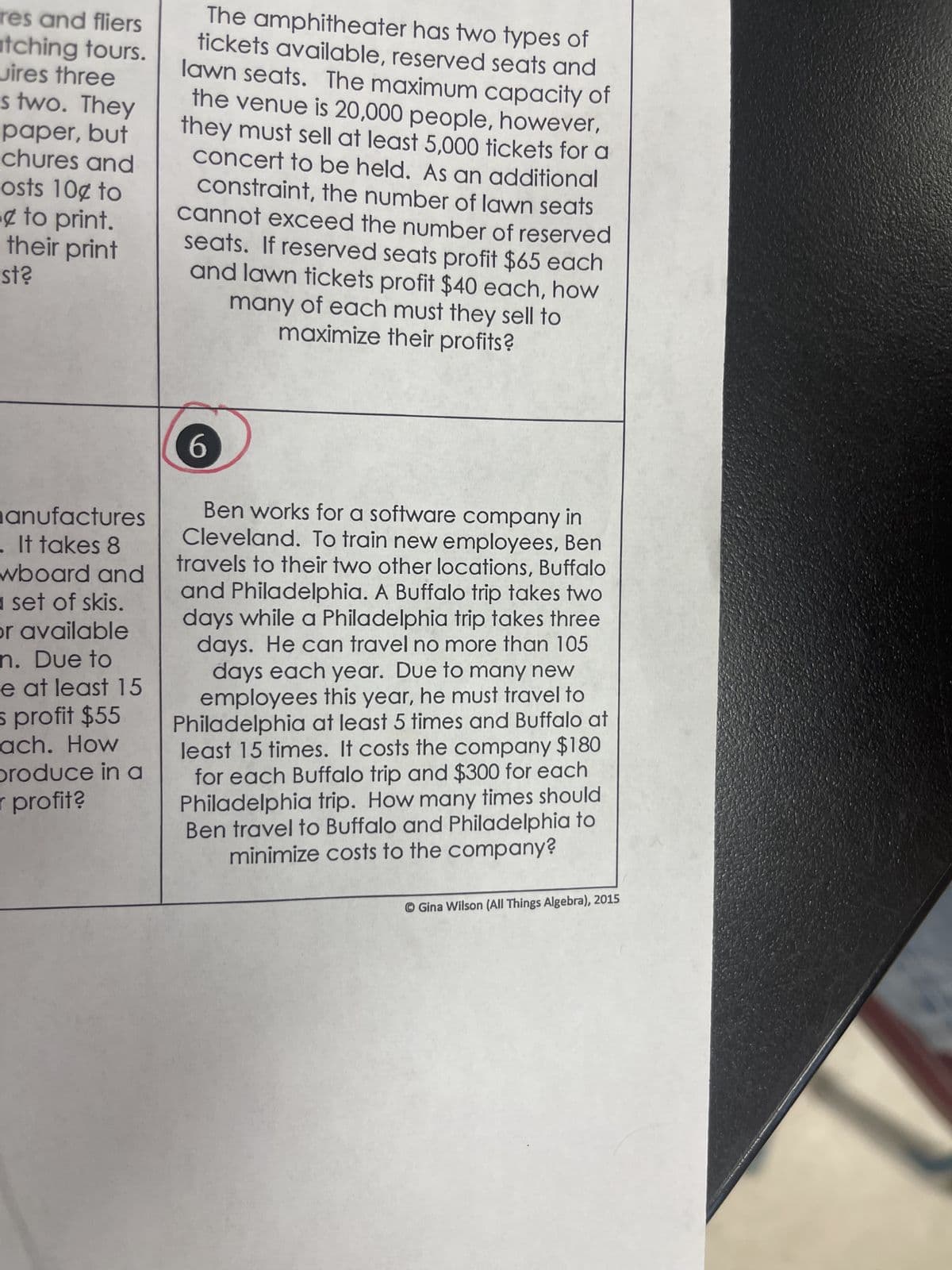 res and fliers
tching tours.
wires three
s two. They
paper, but
chures and
osts 10¢ to
to print.
their print
st?
anufactures
It takes 8
wboard and
a set of skis.
or available
n. Due to
e at least 15
s profit $55
ach. How
produce in a
r profit?
The amphitheater has two types of
tickets available, reserved seats and
lawn seats. The maximum capacity of
the venue is 20,000 people, however,
they must sell at least 5,000 tickets for a
concert to be held. As an additional
constraint, the number of lawn seats
cannot exceed the number of reserved
seats. If reserved seats profit $65 each
and lawn tickets profit $40 each, how
many of each must they sell to
maximize their profits?
6
Ben works for a software company in
Cleveland. To train new employees, Ben
travels to their two other locations, Buffalo
and Philadelphia. A Buffalo trip takes two
days while a Philadelphia trip takes three
days. He can travel no more than 105
days each year. Due to many new
employees this year, he must travel to
Philadelphia at least 5 times and Buffalo at
least 15 times. It costs the company $180
for each Buffalo trip and $300 for each
Philadelphia trip. How many times should
Ben travel to Buffalo and Philadelphia to
minimize costs to the company?
Gina Wilson (All Things Algebra), 2015