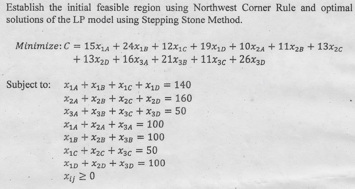 Establish the initial feasible region using Northwest Corner Rule and optimal
solutions of the LP model using Stepping Stone Method.
Minimize: C = 15x1A + 24x18 + 12x1c + 19x1D + 10x2A + 11x₂B + 13x2c
+ 13x2D + 16x3A +21x3B + 11x3c + 26xX3D
Subject to:
X1A + X1B + X1c + X1D = 140
X2A + X2B + X₂c + X2D = 160
X3A+X3B + X3C + X3D = 50
X1A + X2A + X3A
+ X3A = 100
X1B + X2B + X3B = 100
X1c + x2c + X3C = 50
X1D + X2D + X3D = 100
Xij ≥ 0
#