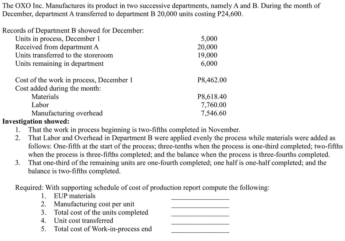 The OXO Inc. Manufactures its product in two successive departments, namely A and B. During the month of
December, department A transferred to department B 20,000 units costing P24,600.
Records of Department B showed for December:
Units in process, December 1
Received from department A
Units transferred to the storeroom
Units remaining in department
Cost of the work in process, December 1
Cost added during the month:
Materials
Labor
Manufacturing overhead
Investigation showed:
1.
2.
5,000
20,000
19,000
6,000
P8,462.00
P8,618.40
7,760.00
7,546.60
That the work in process beginning is two-fifths completed in November.
That Labor and Overhead in Department B were applied evenly the process while materials were added as
follows: One-fifth at the start of the process; three-tenths when the process is one-third completed; two-fifths
when the process is three-fifths completed; and the balance when the process is three-fourths completed.
3. That one-third of the remaining units are one-fourth completed; one half is one-half completed; and the
balance is two-fifths completed.
Required: With supporting schedule of cost of production report compute the following:
1. EUP materials
2. Manufacturing cost per unit
3. Total cost of the units completed
4. Unit cost transferred
5. Total cost of Work-in-process end