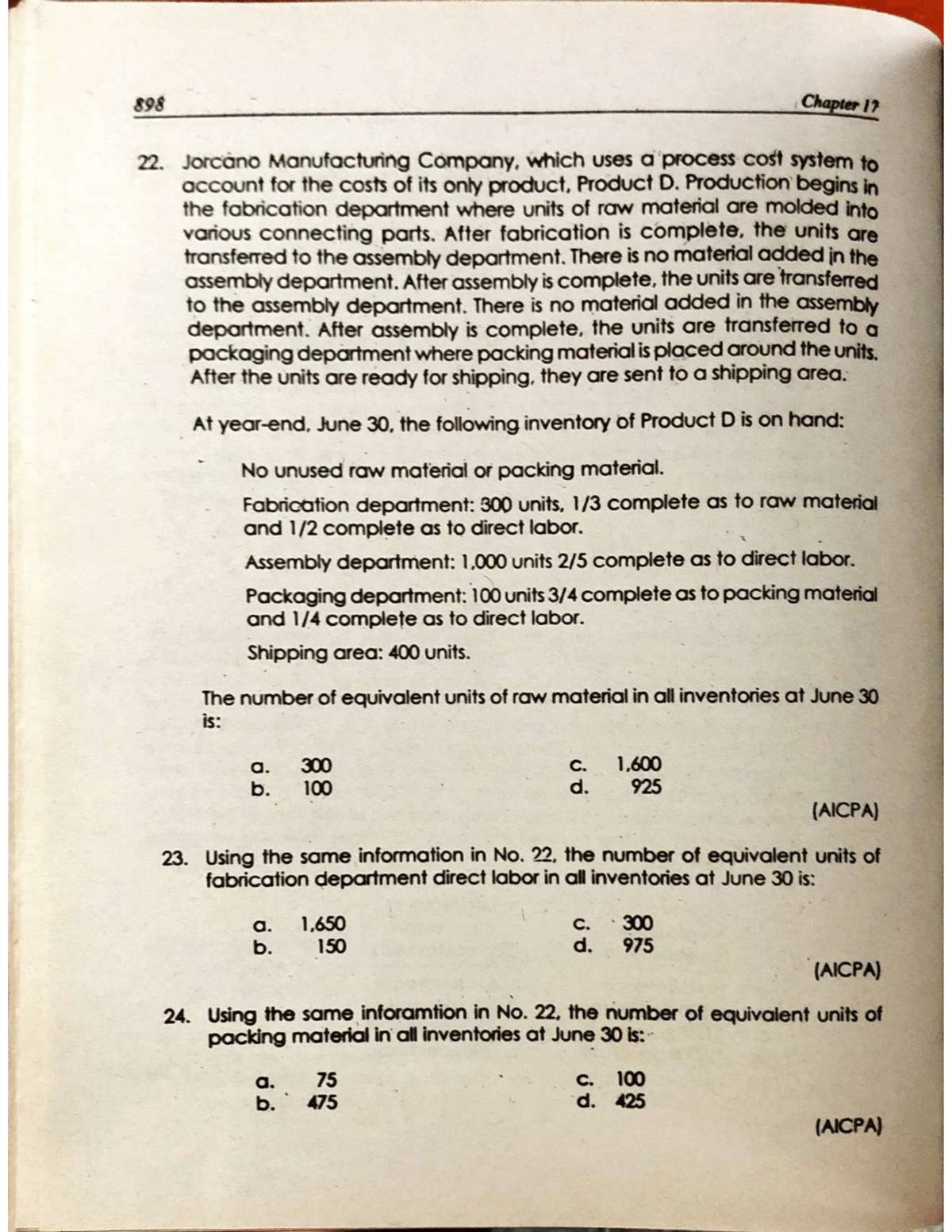898
22. Jorcano Manufacturing Company, which uses a process cost system to
account for the costs of its only product, Product D. Production begins in
the fabrication department where units of raw material are molded into
various connecting parts. After fabrication is complete, the units are
transferred to the assembly department. There is no material added in the
assembly department. After assembly is complete, the units are transferred
to the assembly department. There is no material added in the assembly
department. After assembly is complete, the units are transferred to a
packaging department where packing material is placed around the units.
After the units are ready for shipping, they are sent to a shipping area.
At year-end, June 30, the following inventory of Product D is on hand:
No unused raw material or packing material.
Fabrication department: 300 units, 1/3 complete as to raw material
and 1/2 complete as to direct labor.
Assembly department: 1,000 units 2/5 complete as to direct labor.
Packaging department: 100 units 3/4 complete as to packing material
and 1/4 complete as to direct labor.
Shipping area: 400 units.
The number of equivalent units of raw material in all inventories at June 30
is:
a. 300
b. 100
a. 1,650
150
b.
Chapter 17
C.
d.
1,600
925
(AICPA)
23. Using the same information in No. 22, the number of equivalent units of
fabrication department direct labor in all inventories at June 30 is:
a. 75
b. 475
C. 300
d. 975
(AICPA)
24. Using the same inforamtion in No. 22, the number of equivalent units of
packing material in all inventories at June 30 is:
c. 100
d. 425
(AICPA)