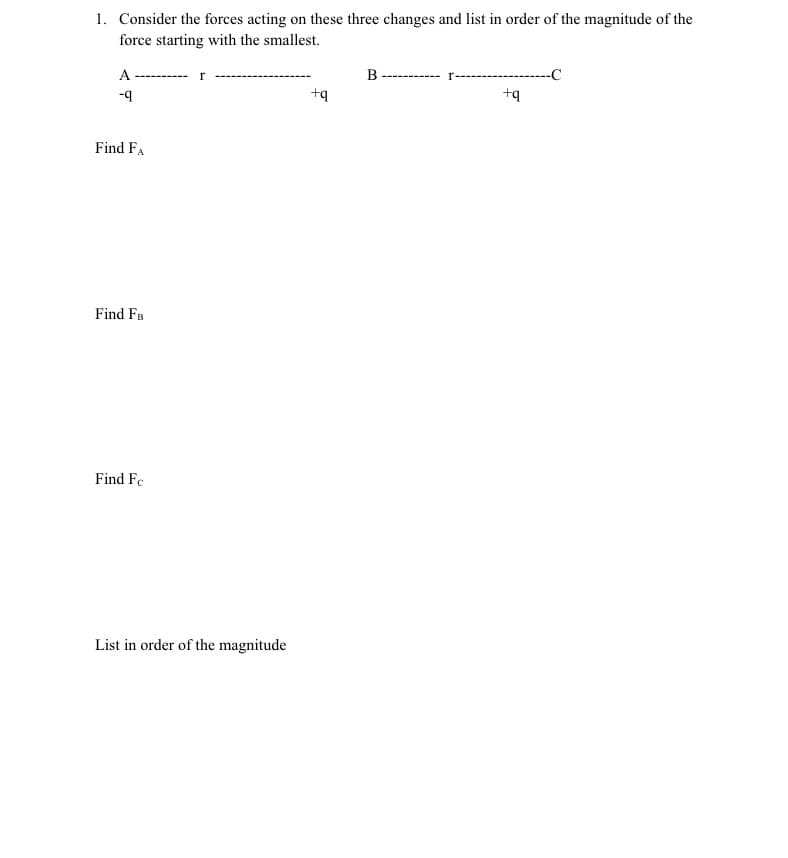 1. Consider the forces acting on these three changes and list in order of the magnitude of the
force starting with the smallest.
A
r
B -------
-C
------
-9
+q
+q
Find FA
Find FB
Find Fe
List in order of the magnitude
