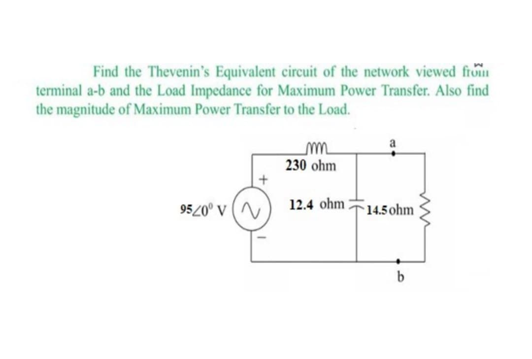 Find the Thevenin's Equivalent circuit of the network viewed from
terminal a-b and the Load Impedance for Maximum Power Transfer. Also find
the magnitude of Maximum Power Transfer to the Load.
m
230 ohm
9520° V
12.4 ohm
14.5 ohm
b
w