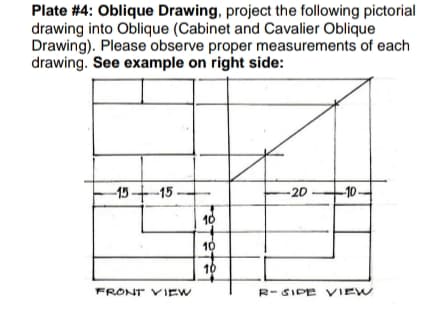 Plate #4: Oblique Drawing, project the following pictorial
drawing into Oblique (Cabinet and Cavalier Oblique
Drawing). Please observe proper measurements of each
drawing. See example on right side:
-15十-15.
-2D
-10-
10
10
10
FRONT VIEW
R-SIDE VIEW
