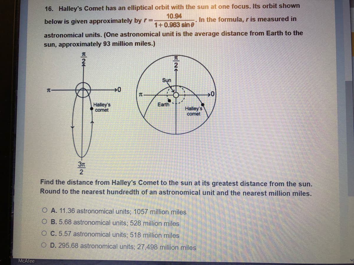 16. Halley's Comet has an elliptical orbit with the sun at one focus. Its orbit shown
10.94
below is given approximately by r =.
In the formula, ris measured in
1+0.963 sin 0
astronomical units. (One astronomical unit is the average distance from Earth to the
sun, approximately 93 million miles.)
Sụn
Earth
Halley's
comet
Halley's
comet
Find the distance from Halley's Comet to the sun at its greatest distance from the sun.
Round to the nearest hundredth of an astronomical unit and the nearest million miles.
O A. 11.36 astronomical units; 1057 million miles
O B. 5.68 astronomical units; 528 million miles
O C. 5.57 astronomical units; 518 million miles
O D. 295.68 astronomical units; 27,498 million miles
MCAfee
프 24
