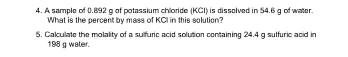 4. A sample of 0.892 g of potassium chloride (KCI) is dissolved in 54.6 g of water.
What is the percent by mass of KCI in this solution?
5. Calculate the molality of a sulfuric acid solution containing 24.4 g sulfuric acid in
198 g water.
