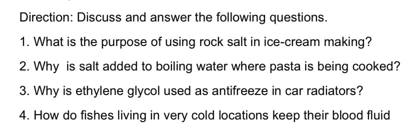 Direction: Discuss and answer the following questions.
1. What is the purpose of using rock salt in ice-cream making?
2. Why is salt added to boiling water where pasta is being cooked?
3. Why is ethylene glycol used as antifreeze in car radiators?
4. How do fishes living in very cold locations keep their blood fluid
