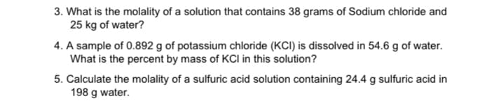 3. What is the molality of a solution that contains 38 grams of Sodium chloride and
25 kg of water?
4. A sample of 0.892 g of potassium chloride (KCI) is dissolved in 54.6 g of water.
What is the percent by mass of KCI in this solution?
5. Calculate the molality of a sulfuric acid solution containing 24.4 g sulfuric acid in
198 g water.
