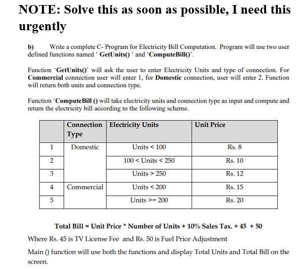 NOTE: Solve this as soon as possible, I need this
urgently
b)
defined functions named GetUnits() * and 'ComputeBill()'.
Write a complete C- Program for Electricity Bill Computation. Program will use two user
Function 'GetUnits()' will ask the user to enter Electricity Units and type of connection. For
Commercial connection user will enter 1, for Domestic connection, user will enter 2. Function
will return both units and connection type.
Function ComputeBill () will take electricity units and connection type as input and compute and
return the electricity bill according to the following scheme.
|Connection Electricity Units
Туре
Unit Price
1
Domestic
Units < 100
Rs. 8
100 < Units < 250
Rs. 10
3
Units > 250
Rs. 12
4
Commercial
Units < 200
Rs. 15
5
Units >= 200
Rs. 20
Total Bill = Unit Price * Number of Units + 10% Sales Tax. + 45 + 50
Where Rs. 45 is TV License Fee and Rs. 50 is Fuel Price Adjustment
Main () function will use both the functions and display Total Units and Total Bill on the
screen.
2.
