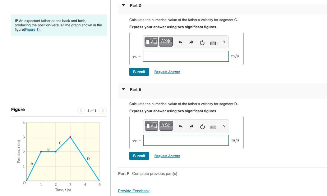 Part D
IP An expectant father paces back and forth,
producing the position-versus-time graph shown in the
figure(Figure 1).
Calculate the numerical value of the father's velocity for segment C.
Express your answer using two significant figures.
E ΑΣφ.
vC =
m/s
Submit
Request Answer
Part E
Calculate the numerical value of the father's velocity for segment D.
Figure
< 1 of 1>
Express your answer using two significant figures.
4
V ΑΣφ.
?
vp =
m/s
B
Submit
Request Answer
A
1
Part F Complete previous part(s)
2
3
4
Time, t (s)
Provide Feedback
(u) x 'uopjsod
