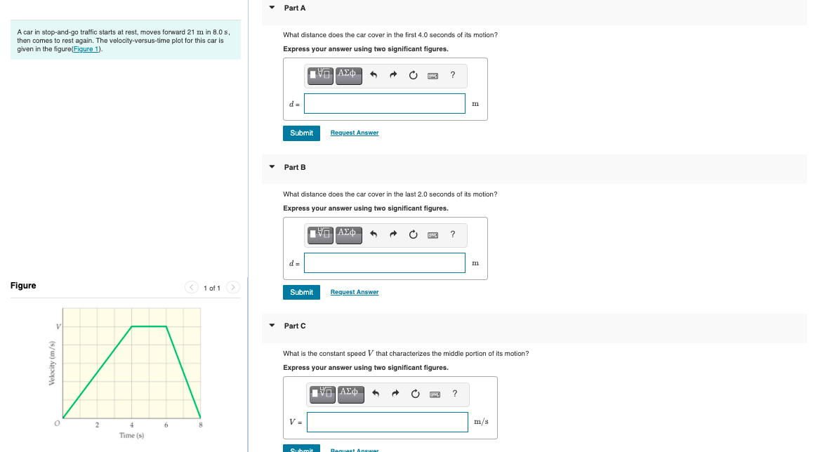 Part A
A car in stop-and-go traffic starts at rest, moves forward 21 m in 8.0 s,
then comes to rest again. The velocity-versus-time plot for this car is
given in the figure(Figure 1).
What distance does the car cover in the first 4.0 seconds of its motion?
Express your answer using two significant figures.
?
d =
m
Submit
Request Answer
Part B
What distance does the car cover in the last 2.0 seconds of its motion?
Express your answer using two significant figures.
ν ΑΣΦ
d =
m
Figure
1 of 1>
Submit
Request Answer
Part C
What is the constant speed V that characterizes the middle portion of its motion?
Express your answer using two significant figures.
V =
m/s
Time (s)
Submit
Bequest Answer
Velocity (m/s)
