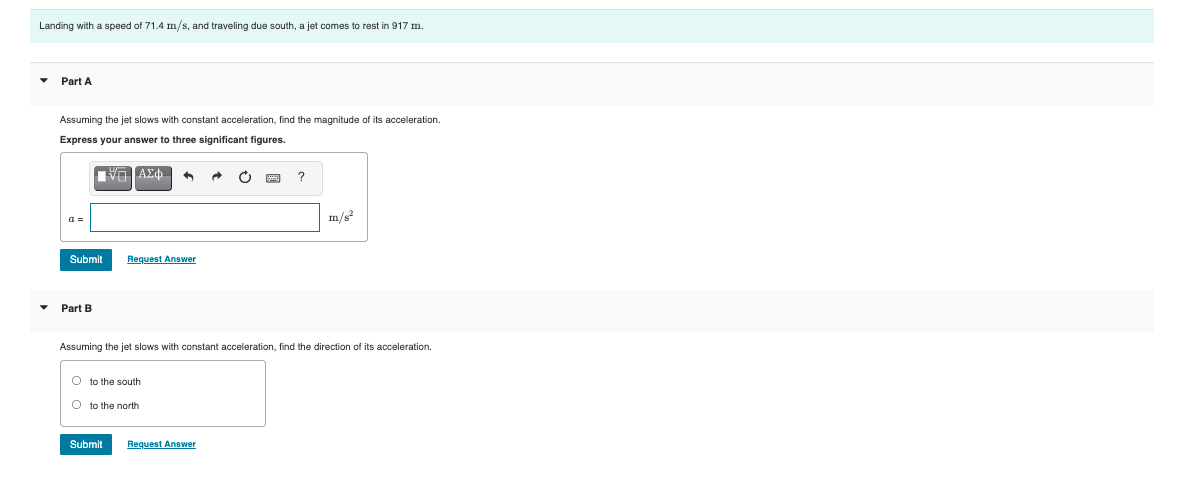 Landing with a speed of 71.4 m/s, and traveling due south, a jet comes to rest in 917 m.
Part A
Assuming the jet slows with constant acceleration, find the magnitude of its acceleration.
Express your answer to three significant figures.
a =
m/s?
Submit
Request Answer
Part B
Assuming the jet slows with constant acceleration, find the direction of its acceleration.
O to the south
O to the north
Submit
Request Answer
