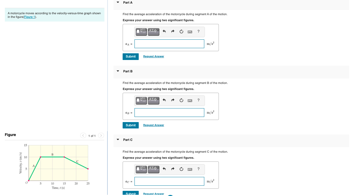 Part A
A motorcycle moves according to the velocity-versus-time graph shown
in the figure(Figure 1).
Find the average acceleration of the motorcycle during segment A of the motion.
Express your answer using two significant figures.
?
m/s
Submit
Request Answer
Part B
Find the average acceleration of the motorcycle during segment B of the motion.
Express your answer using two significant figures.
ap =
m/s?
Submit
Request Answer
Figure
1 of 1
Part C
15
Find the average acceleration of the motorcycle during segment C of the motion.
10
Express your answer using two significant figures.
A
5
ac =
m/s?
5
10 15
20
25
Time, t (s)
Submit
Reauest Answer
s/w) a 'Ápoja
