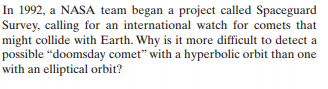 In 1992, a NASA team began a project called Spaceguard
Survey, calling for an international watch for comets that
might collide with Earth. Why is it more difficult to detect a
possible “doomsday comet" with a hyperbolic orbit than one
with an elliptical orbit?
