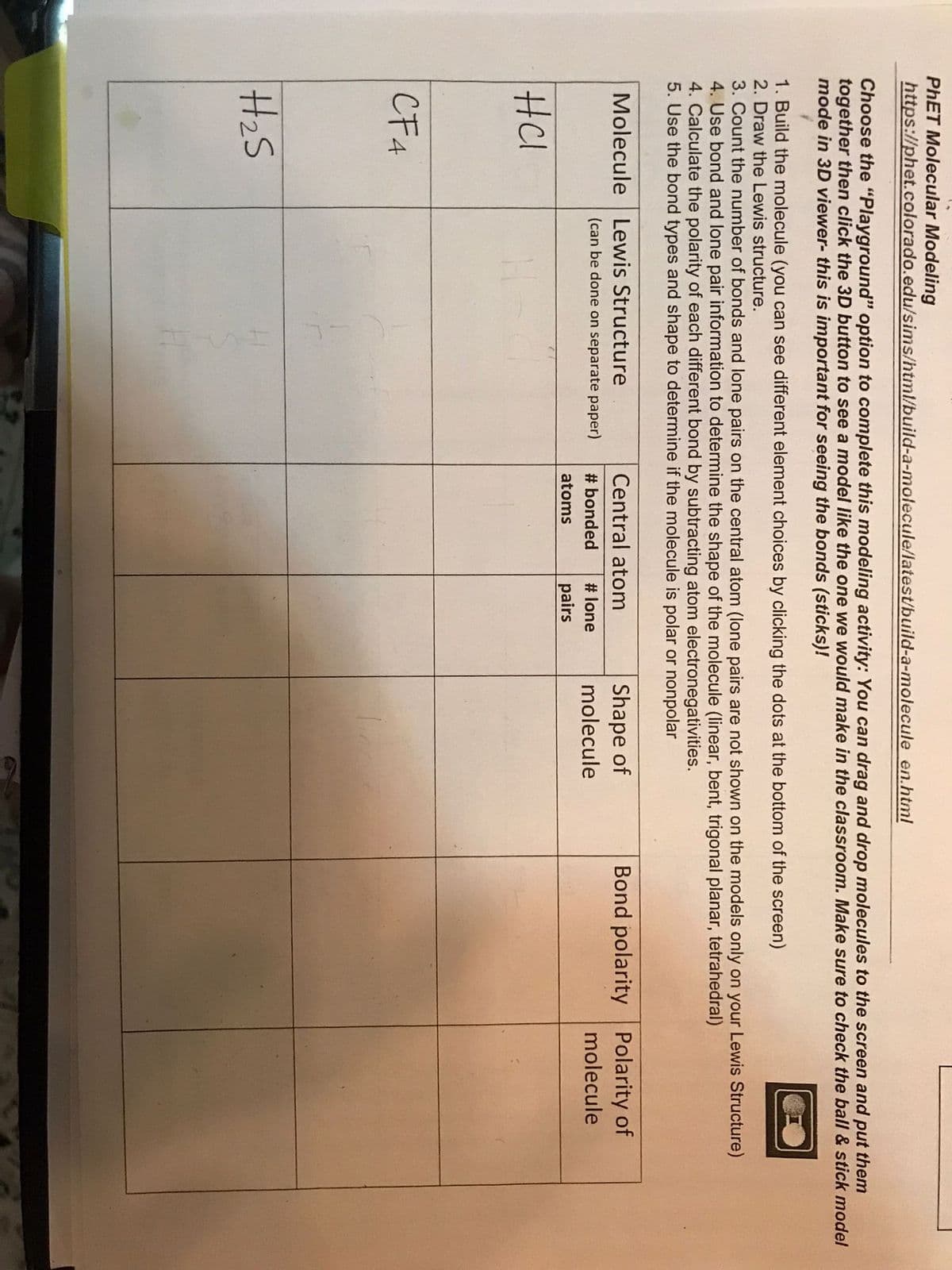 PHET Molecular Modeling
https://phet.colorado.edu/sims/html/build-a-molecule/latest/build-a-molecule en.html
Choose the "Playground" option to complete this modeling activity: You can drag and drop molecules to the screen and put them
together then click the 3D button to see a model like the one we would make in the classroom. Make sure to check the ball & stick model
mode in 3D viewer- this is important for seeing the bonds (sticks)!
1. Build the molecule (you can see different element choices by clicking the dots at the bottom of the screen)
2. Draw the Lewis structure.
3. Count the number of bonds and lone pairs on the central atom (lone pairs are not shown on the models only on your Lewis Structure)
4. Use bond and lone pair information to determine the shape of the molecule (linear, bent, trigonal planar, tetrahedral)
4. Calculate the polarity of each different bond by subtracting atom electronegativities.
5. Use the bond types and shape to determine if the molecule is polar or nonpolar
Bond polarity Polarity of
Shape of
molecule
Molecule Lewis Structure
Central atom
(can be done on separate paper)
# bonded
# lone
molecule
atoms
pairs
HCl
CF4
H2S
