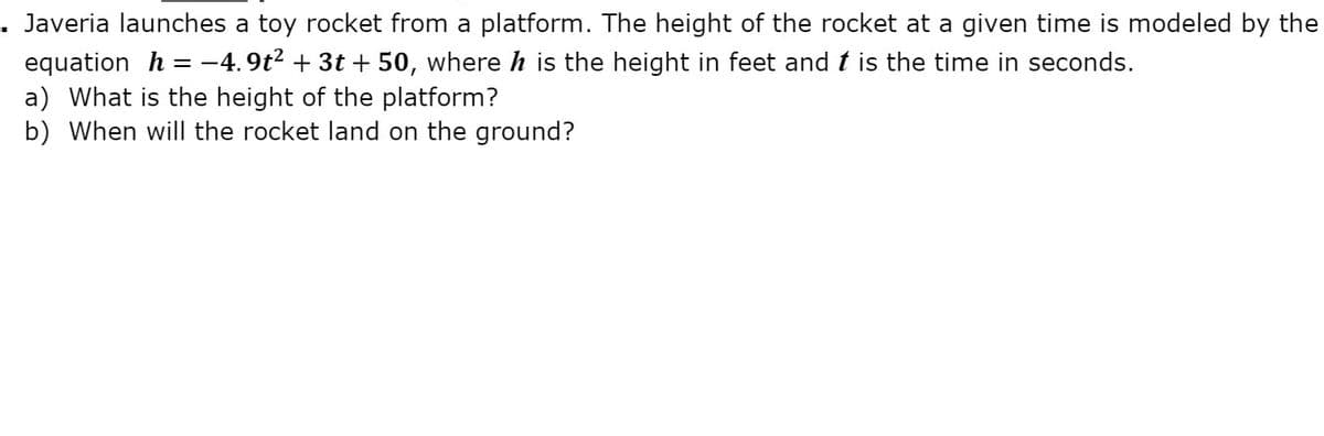 Javeria launches a toy rocket from a platform. The height of the rocket at a given time is modeled by the
equation h = -4. 9t2 + 3t + 50, where h is the height in feet and t is the time in seconds.
a) What is the height of the platform?
b) When will the rocket land on the ground?
