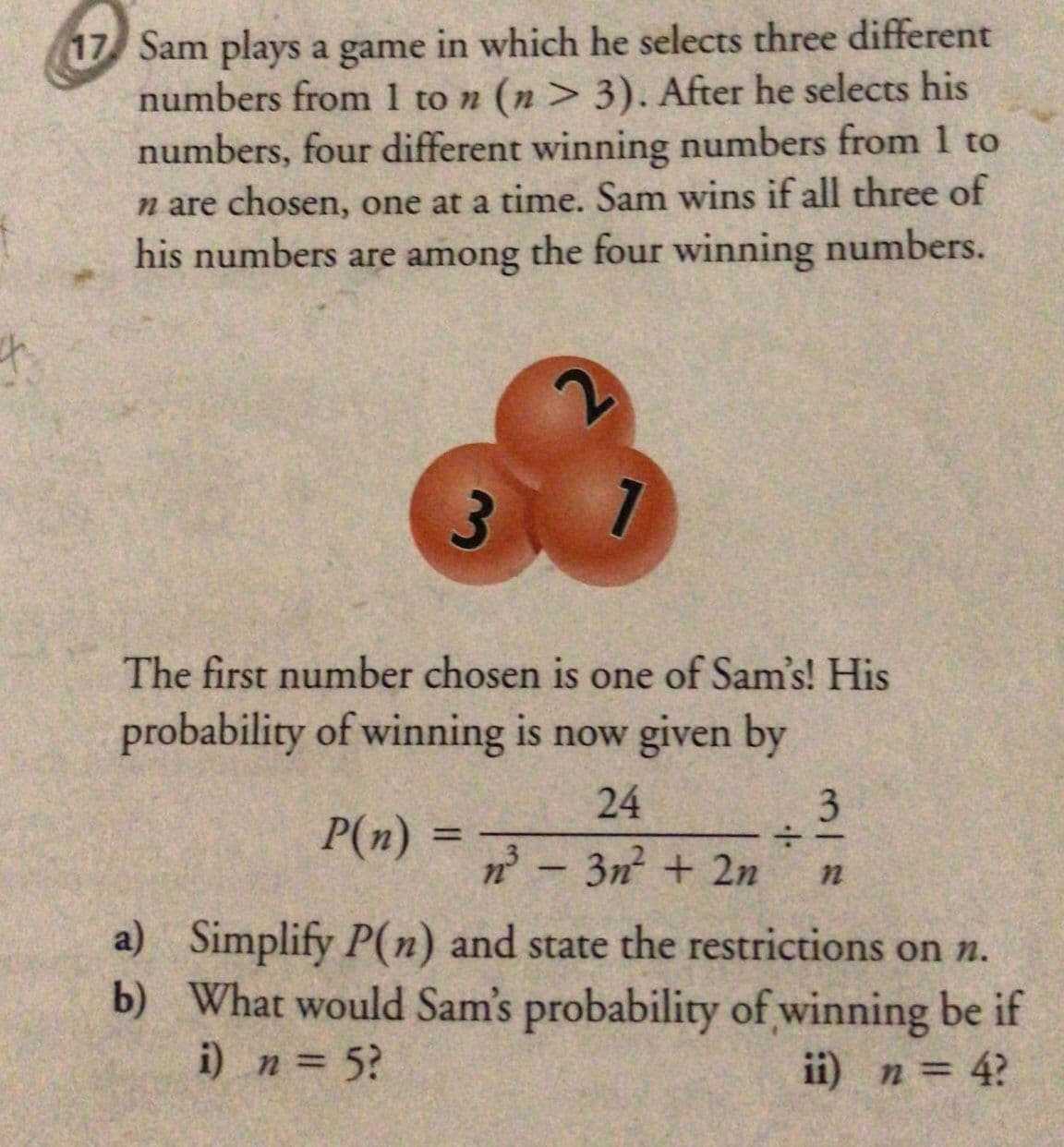 17 Sam plays a game in which he selects three different
numbers from 1 to n (n > 3). After he selects his
numbers, four different winning numbers from 1 to
n are chosen, one at a time. Sam wins if all three of
his numbers are among the four winning numbers.
The first number chosen is one of Sam's! His
probability of winning is now given by
24
3
P(n) =
%3D
n - 3n + 2n
a) Simplify P(n) and state the restrictions on n.
b) What would Sam's probability of winning be if
i) n = 5?
ii) n = 4?
%3D
