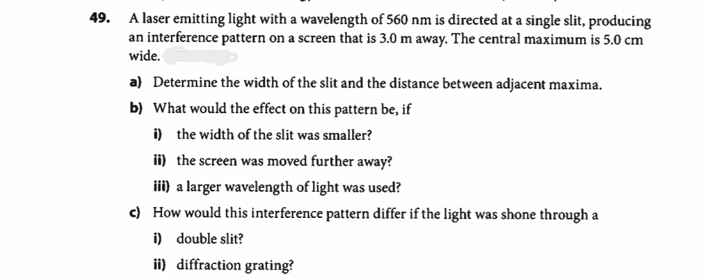 A laser emitting light with a wavelength of 560 nm is directed at a single slit, producing
an interference pattern on a screen that is 3.0 m away. The central maximum is 5.0 cm
wide.
49.
a) Determine the width of the slit and the distance between adjacent maxima.
b) What would the effect on this pattern be, if
i) the width of the slit was smaller?
ii) the screen was moved further away?
iii) a larger wavelength of light was used?
c) How would this interference pattern differ if the light was shone through a
i) double slit?
ii) diffraction grating?
