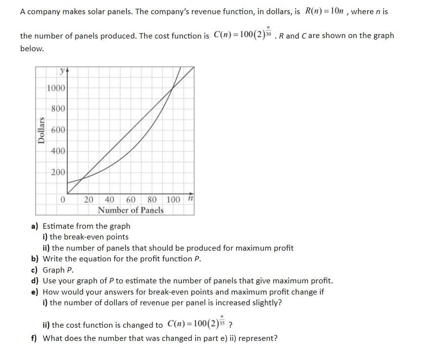 A company makes solar panels. The company's revenue function, in dollars, is R(n) = 10n , where n is
the number of panels produced. The cost function is C(n) = 100(2)30 . R and C are shown on the graph
below.
1000
800
600
400
200
20 40 60 80 100 1
Number of Panels
a) Estimate from the graph
i) the break-even points
ii) the number of panels that should be produced for maximum profit
b) Write the equation for the profit function P.
c) Graph P.
d) Use your graph of P to estimate the number of panels that give maximum profit.
e) How would your answers for break-even points and maximum profit change if
i) the number of dollars of revenue per panel is increased slightly?
ii) the cost function is changed to C(n)=100(2)35?
f) What does the number that was changed in part e) ii) represent?
Dollars
