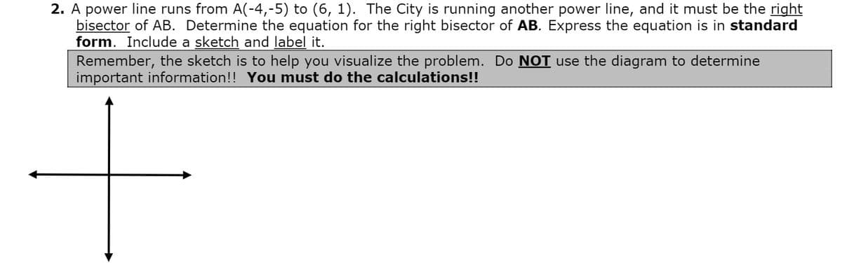 2. A power line runs from A(-4,-5) to (6, 1). The City is running another power line, and it must be the right
bisector of AB. Determine the equation for the right bisector of AB. Express the equation is in standard
form. Include a sketch and label it.
Remember, the sketch is to help you visualize the problem. Do NOT use the diagram to determine
important information!! You must do the calculations!!
