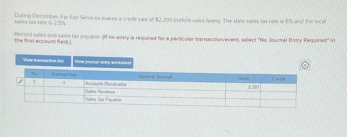 During December, Far Eas Services makes a credit sale of $2,200 (before sales taxes). The state sales tax rate is 6% and the local
sales tax rate is 2.5%.
Record sales and sales tax payable. (If no entry is required for a particular transaction/event, select "No Journal Entry Required" in
the first account field.)
View transaction list
View journal entry worksheet
No
Transaction
General Journal
Debit
Credit
1
1
Accounts Receivable
2,387
Sales Revenue
Sales Tax Payable