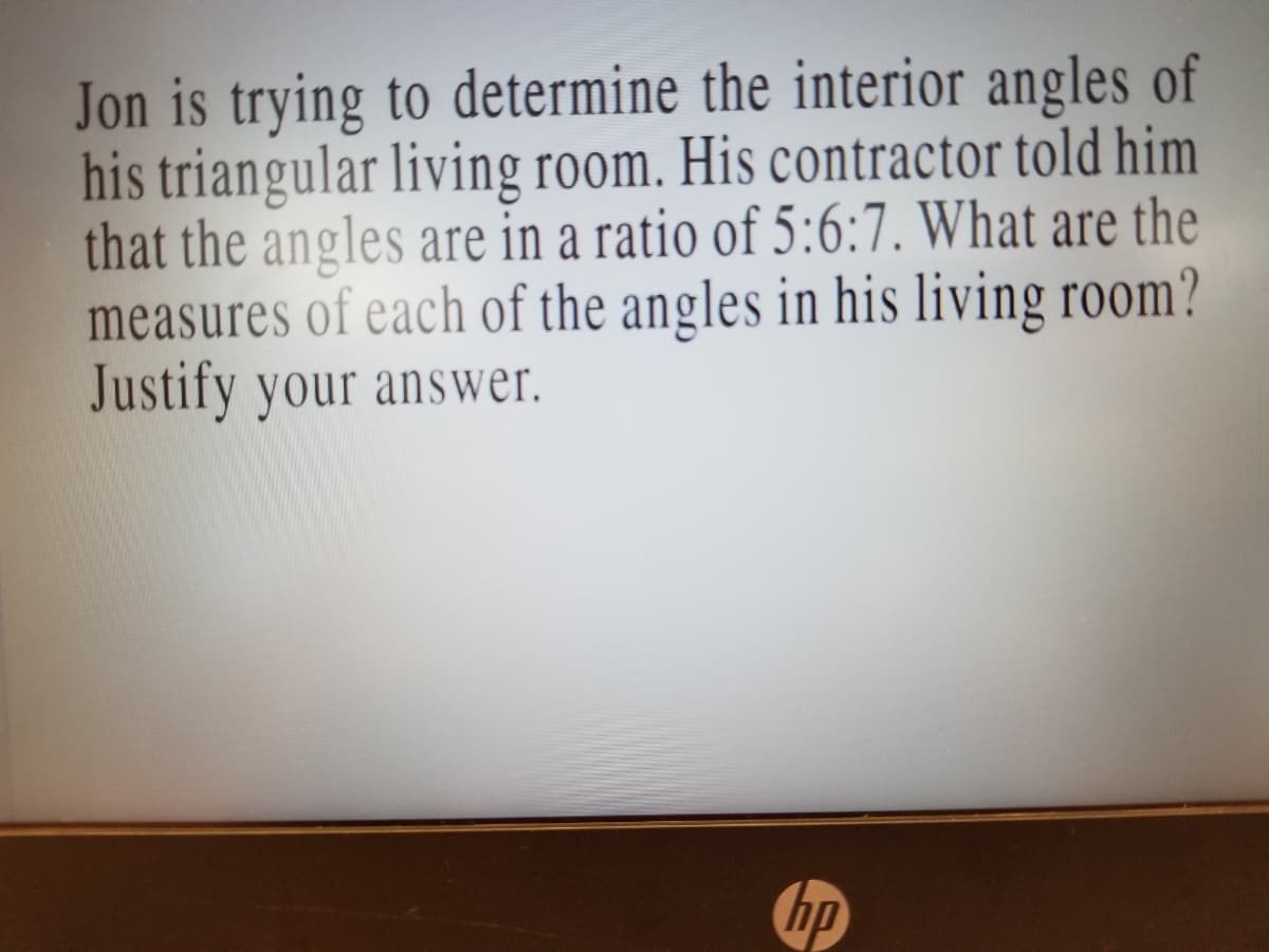 Jon is trying to determine the interior angles of
his triangular living room. His contractor told him
that the angles are in a ratio of 5:6:7. What are the
measures of each of the angles in his living room?
Justify your answer.
hp
